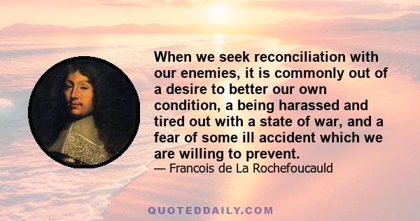 When we seek reconciliation with our enemies, it is commonly out of a desire to better our own condition, a being harassed and tired out with a state of war, and a fear of some ill accident which we are willing to