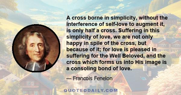 A cross borne in simplicity, without the interference of self-love to augment it, is only half a cross. Suffering in this simplicity of love, we are not only happy in spile of the cross, but because of it; for love is