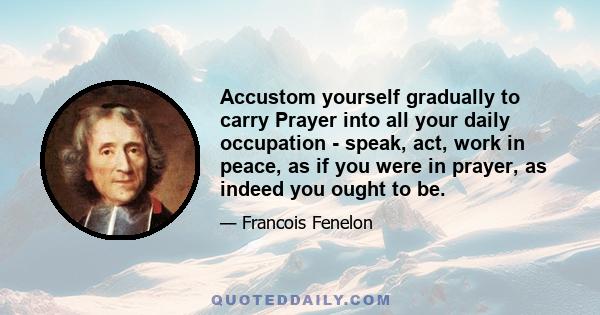 Accustom yourself gradually to carry Prayer into all your daily occupation - speak, act, work in peace, as if you were in prayer, as indeed you ought to be.