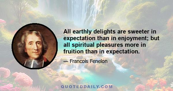 All earthly delights are sweeter in expectation than in enjoyment; but all spiritual pleasures more in fruition than in expectation.