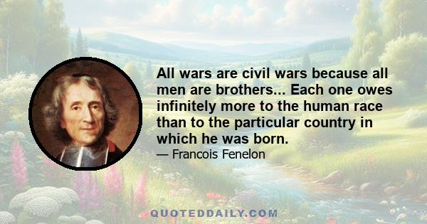 All wars are civil wars because all men are brothers... Each one owes infinitely more to the human race than to the particular country in which he was born.