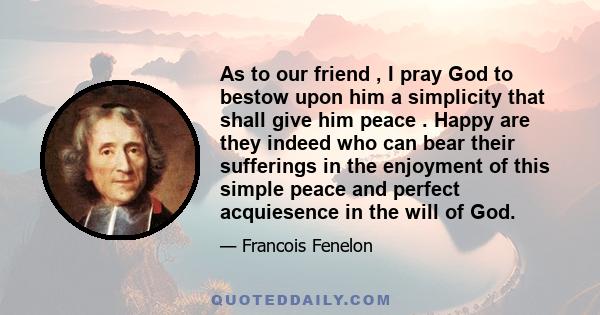 As to our friend , I pray God to bestow upon him a simplicity that shall give him peace . Happy are they indeed who can bear their sufferings in the enjoyment of this simple peace and perfect acquiesence in the will of