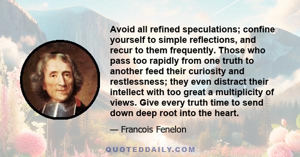 Avoid all refined speculations; confine yourself to simple reflections, and recur to them frequently. Those who pass too rapidly from one truth to another feed their curiosity and restlessness; they even distract their