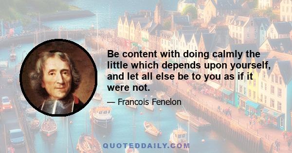 Be content with doing calmly the little which depends upon yourself, and let all else be to you as if it were not.