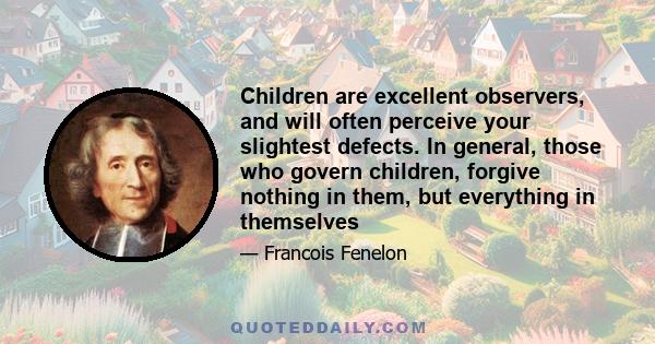 Children are excellent observers, and will often perceive your slightest defects. In general, those who govern children, forgive nothing in them, but everything in themselves