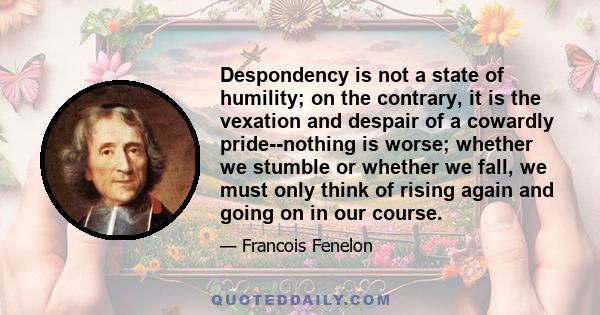 Despondency is not a state of humility; on the contrary, it is the vexation and despair of a cowardly pride--nothing is worse; whether we stumble or whether we fall, we must only think of rising again and going on in