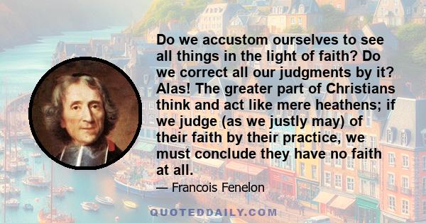 Do we accustom ourselves to see all things in the light of faith? Do we correct all our judgments by it? Alas! The greater part of Christians think and act like mere heathens; if we judge (as we justly may) of their