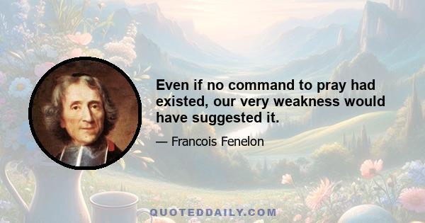 Even if no command to pray had existed, our very weakness would have suggested it.