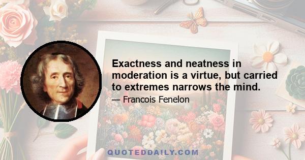 Exactness and neatness in moderation is a virtue, but carried to extremes narrows the mind.