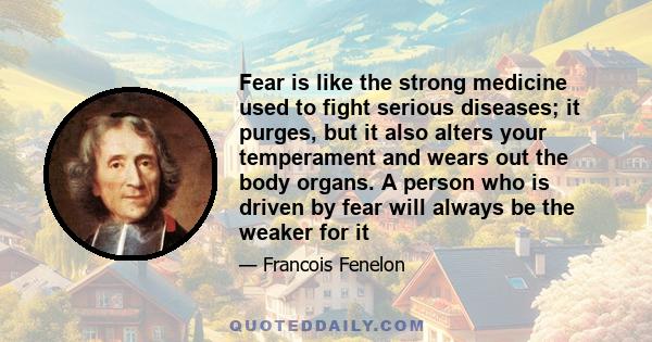 Fear is like the strong medicine used to fight serious diseases; it purges, but it also alters your temperament and wears out the body organs. A person who is driven by fear will always be the weaker for it