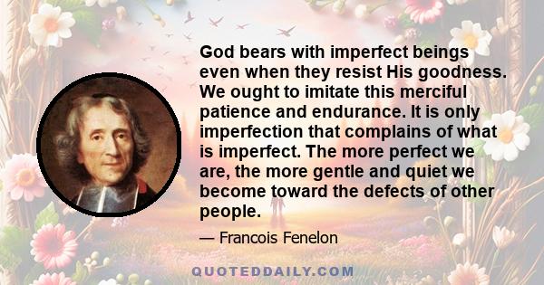 God bears with imperfect beings even when they resist His goodness. We ought to imitate this merciful patience and endurance. It is only imperfection that complains of what is imperfect. The more perfect we are, the