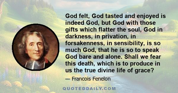 God felt, God tasted and enjoyed is indeed God, but God with those gifts which flatter the soul, God in darkness, in privation, in forsakenness, in sensibility, is so much God, that he is so to speak God bare and alone. 