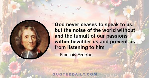 God never ceases to speak to us, but the noise of the world without and the tumult of our passions within bewilder us and prevent us from listening to him