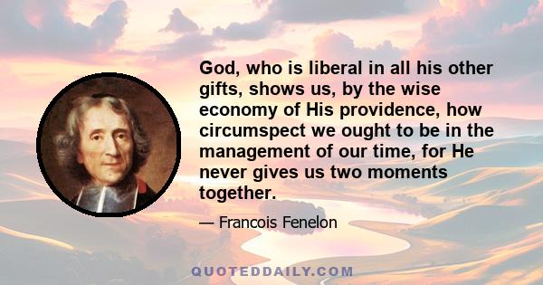 God, who is liberal in all his other gifts, shows us, by the wise economy of His providence, how circumspect we ought to be in the management of our time, for He never gives us two moments together.