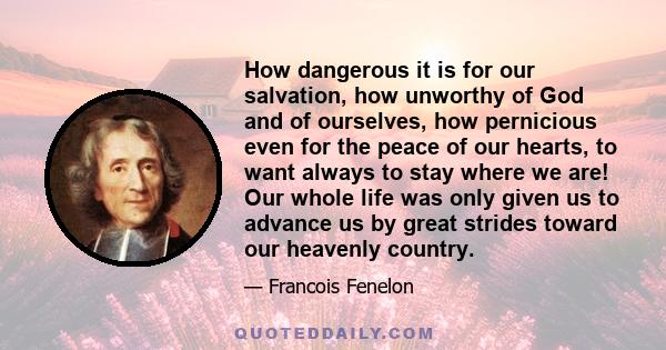 How dangerous it is for our salvation, how unworthy of God and of ourselves, how pernicious even for the peace of our hearts, to want always to stay where we are! Our whole life was only given us to advance us by great