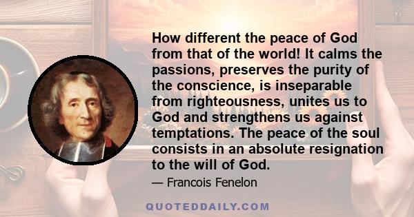 How different the peace of God from that of the world! It calms the passions, preserves the purity of the conscience, is inseparable from righteousness, unites us to God and strengthens us against temptations. The peace 