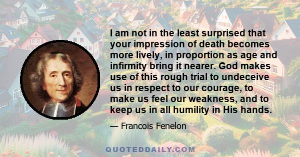 I am not in the least surprised that your impression of death becomes more lively, in proportion as age and infirmity bring it nearer. God makes use of this rough trial to undeceive us in respect to our courage, to make 