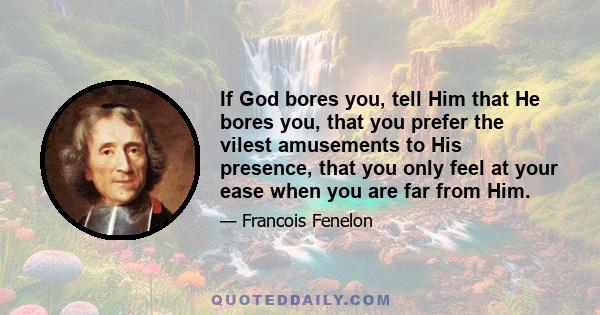 If God bores you, tell Him that He bores you, that you prefer the vilest amusements to His presence, that you only feel at your ease when you are far from Him.