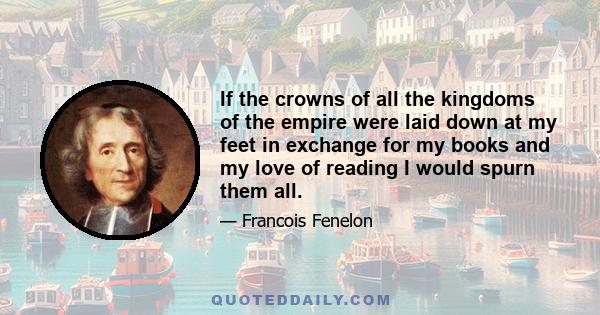 If the crowns of all the kingdoms of the empire were laid down at my feet in exchange for my books and my love of reading I would spurn them all.