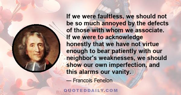 If we were faultless, we should not be so much annoyed by the defects of those with whom we associate. If we were to acknowledge honestly that we have not virtue enough to bear patiently with our neighbor's weaknesses,