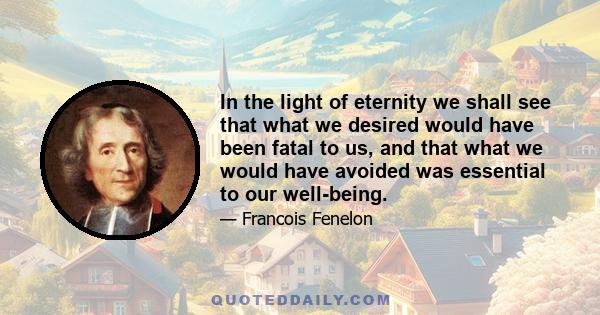 In the light of eternity we shall see that what we desired would have been fatal to us, and that what we would have avoided was essential to our well-being.