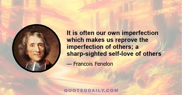 It is often our own imperfection which makes us reprove the imperfection of others; a sharp-sighted self-love of others