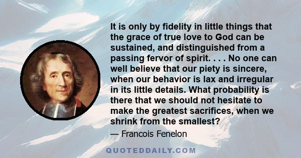 It is only by fidelity in little things that the grace of true love to God can be sustained, and distinguished from a passing fervor of spirit. . . . No one can well believe that our piety is sincere, when our behavior