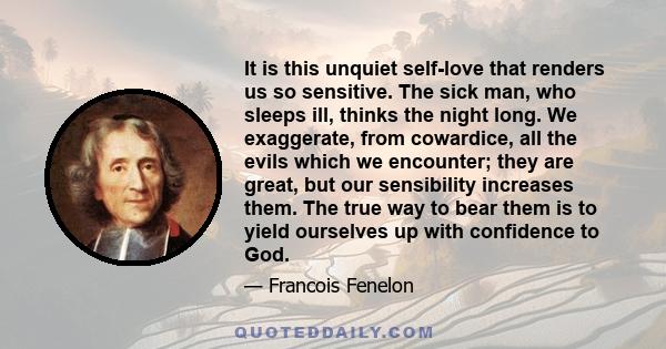 It is this unquiet self-love that renders us so sensitive. The sick man, who sleeps ill, thinks the night long. We exaggerate, from cowardice, all the evils which we encounter; they are great, but our sensibility