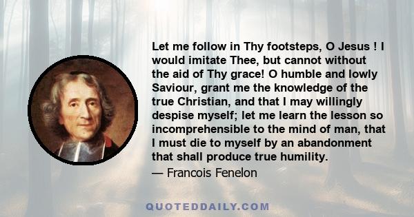 Let me follow in Thy footsteps, O Jesus ! I would imitate Thee, but cannot without the aid of Thy grace! O humble and lowly Saviour, grant me the knowledge of the true Christian, and that I may willingly despise myself; 