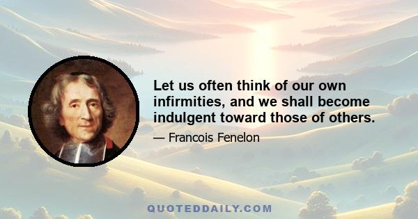 Let us often think of our own infirmities, and we shall become indulgent toward those of others.