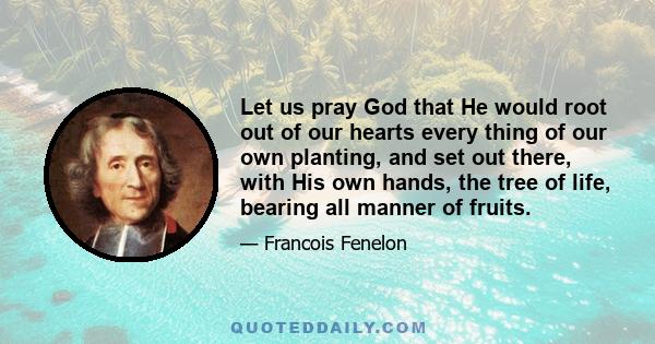 Let us pray God that He would root out of our hearts every thing of our own planting, and set out there, with His own hands, the tree of life, bearing all manner of fruits.