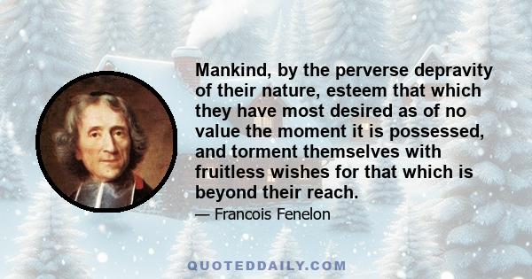 Mankind, by the perverse depravity of their nature, esteem that which they have most desired as of no value the moment it is possessed, and torment themselves with fruitless wishes for that which is beyond their reach.