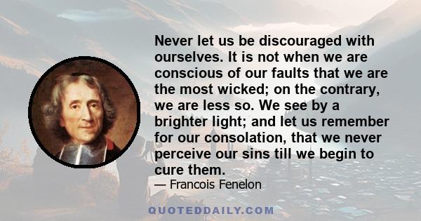 Never let us be discouraged with ourselves. It is not when we are conscious of our faults that we are the most wicked; on the contrary, we are less so. We see by a brighter light; and let us remember for our