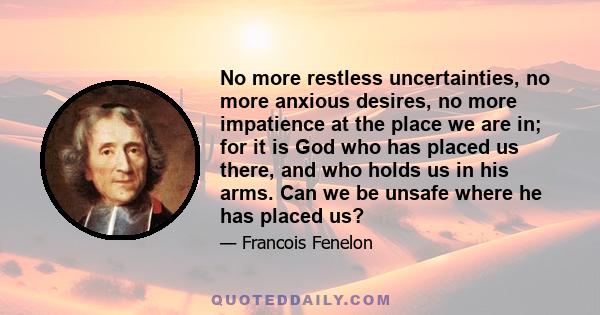 No more restless uncertainties, no more anxious desires, no more impatience at the place we are in; for it is God who has placed us there, and who holds us in his arms. Can we be unsafe where he has placed us?