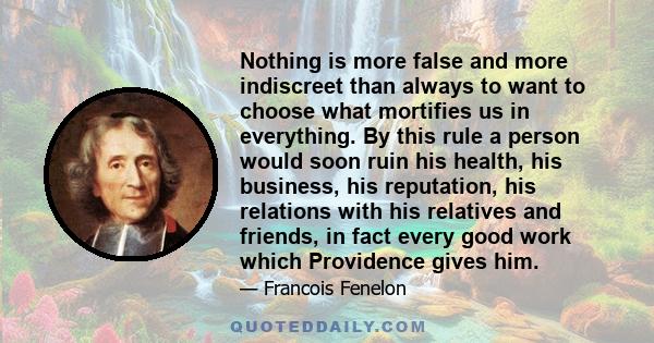 Nothing is more false and more indiscreet than always to want to choose what mortifies us in everything. By this rule a person would soon ruin his health, his business, his reputation, his relations with his relatives