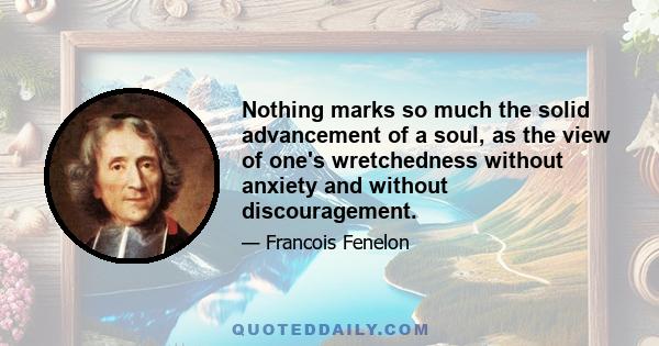 Nothing marks so much the solid advancement of a soul, as the view of one's wretchedness without anxiety and without discouragement.