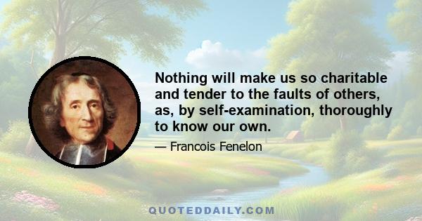 Nothing will make us so charitable and tender to the faults of others, as, by self-examination, thoroughly to know our own.