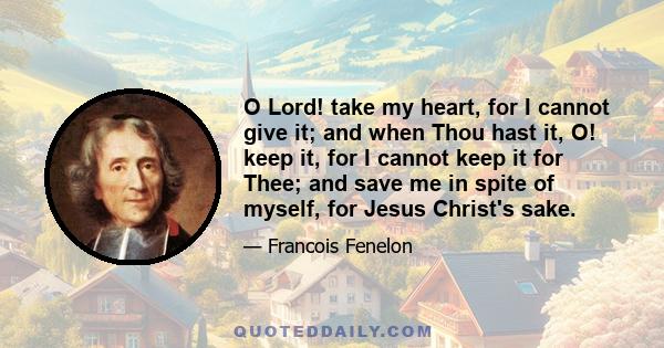 O Lord! take my heart, for I cannot give it; and when Thou hast it, O! keep it, for I cannot keep it for Thee; and save me in spite of myself, for Jesus Christ's sake.