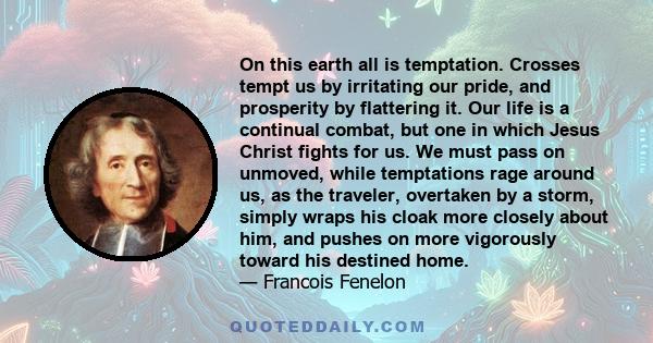 On this earth all is temptation. Crosses tempt us by irritating our pride, and prosperity by flattering it. Our life is a continual combat, but one in which Jesus Christ fights for us. We must pass on unmoved, while