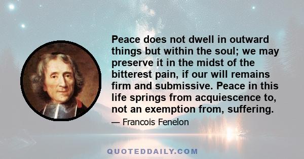 Peace does not dwell in outward things but within the soul; we may preserve it in the midst of the bitterest pain, if our will remains firm and submissive. Peace in this life springs from acquiescence to, not an