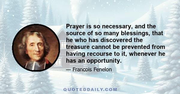 Prayer is so necessary, and the source of so many blessings, that he who has discovered the treasure cannot be prevented from having recourse to it, whenever he has an opportunity.