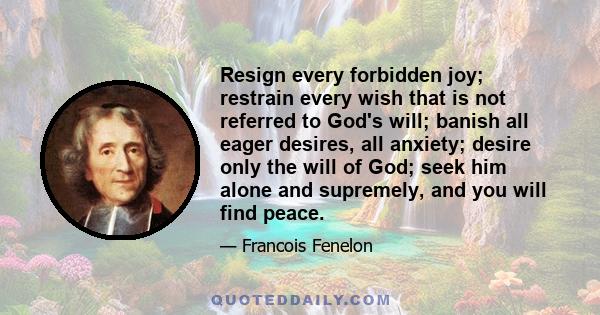 Resign every forbidden joy; restrain every wish that is not referred to God's will; banish all eager desires, all anxiety; desire only the will of God; seek him alone and supremely, and you will find peace.