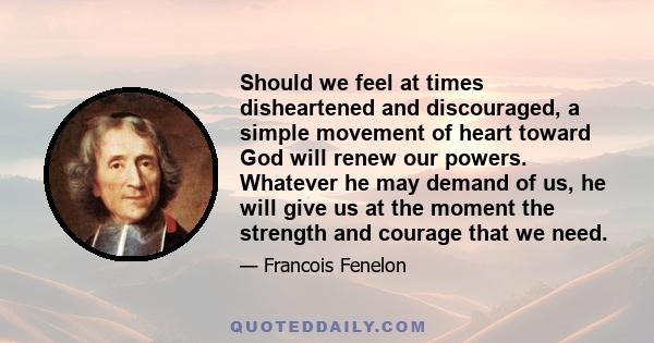 Should we feel at times disheartened and discouraged, a simple movement of heart toward God will renew our powers. Whatever he may demand of us, he will give us at the moment the strength and courage that we need.