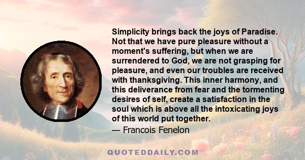 Simplicity brings back the joys of Paradise. Not that we have pure pleasure without a moment's suffering, but when we are surrendered to God, we are not grasping for pleasure, and even our troubles are received with