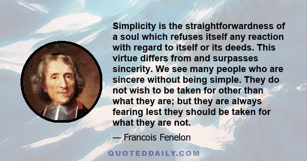 Simplicity is the straightforwardness of a soul which refuses itself any reaction with regard to itself or its deeds. This virtue differs from and surpasses sincerity. We see many people who are sincere without being