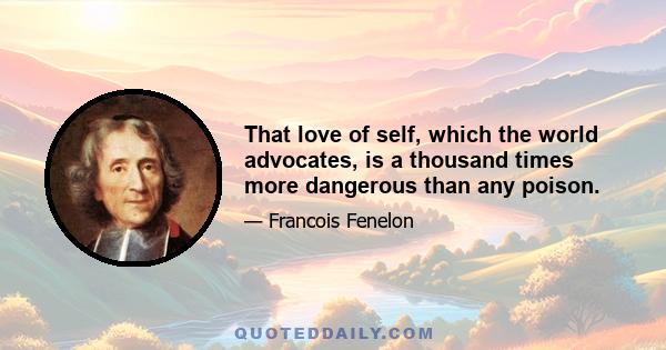 That love of self, which the world advocates, is a thousand times more dangerous than any poison.