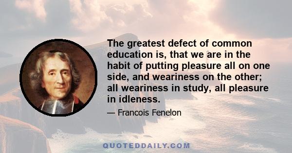 The greatest defect of common education is, that we are in the habit of putting pleasure all on one side, and weariness on the other; all weariness in study, all pleasure in idleness.