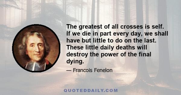 The greatest of all crosses is self. If we die in part every day, we shall have but little to do on the last. These little daily deaths will destroy the power of the final dying.