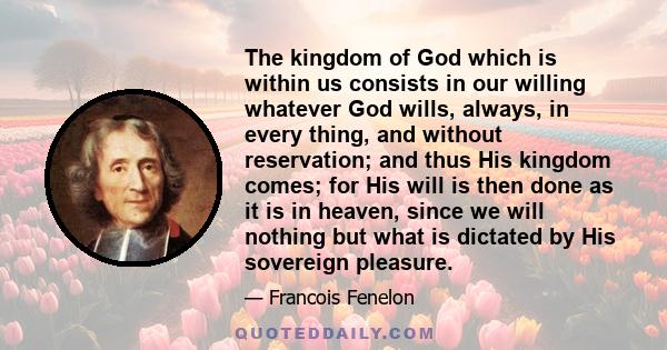 The kingdom of God which is within us consists in our willing whatever God wills, always, in every thing, and without reservation; and thus His kingdom comes; for His will is then done as it is in heaven, since we will