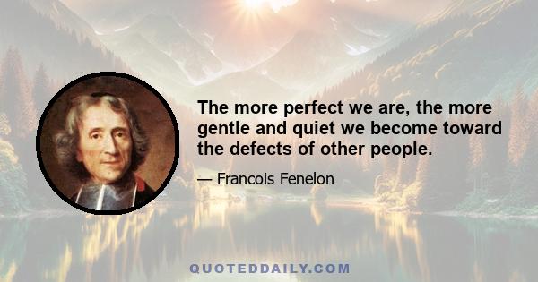 The more perfect we are, the more gentle and quiet we become toward the defects of other people.